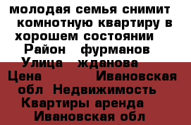 молодая семья снимит 1 комнотную квартиру в хорошем состоянии  › Район ­ фурманов › Улица ­ жданова 18 › Цена ­ 5 000 - Ивановская обл. Недвижимость » Квартиры аренда   . Ивановская обл.